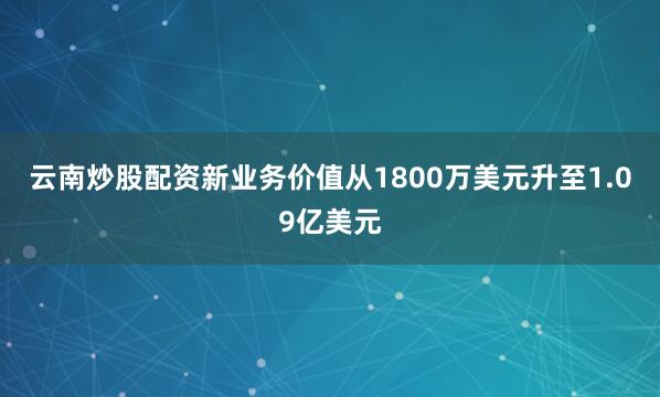 云南炒股配资新业务价值从1800万美元升至1.09亿美元