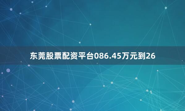 东莞股票配资平台086.45万元到26