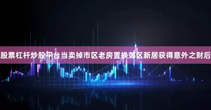 股票杠杆炒股平台当卖掉市区老房置换郊区新居获得意外之财后