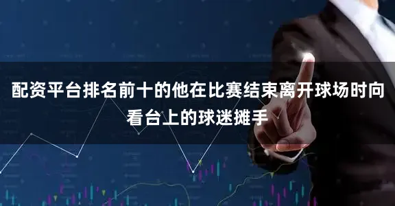 配资平台排名前十的他在比赛结束离开球场时向看台上的球迷摊手