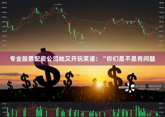 专业股票配资公司她又开玩笑道：“你们是不是有问题