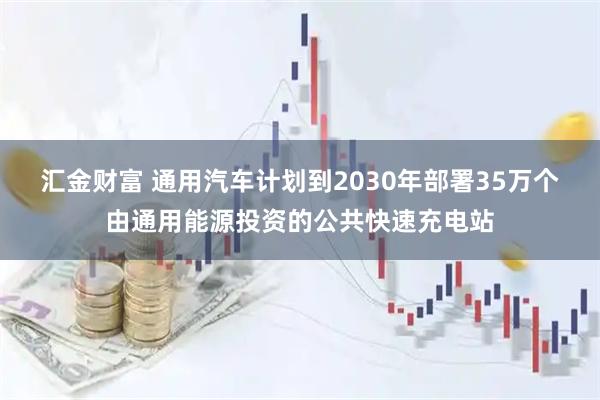 汇金财富 通用汽车计划到2030年部署35万个由通用能源投资的公共快速充电站