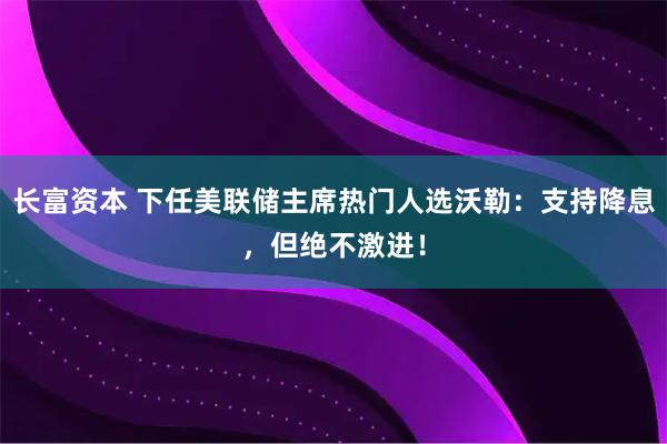 长富资本 下任美联储主席热门人选沃勒：支持降息，但绝不激进！