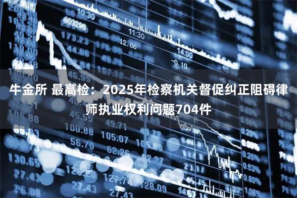 牛金所 最高检：2025年检察机关督促纠正阻碍律师执业权利问题704件