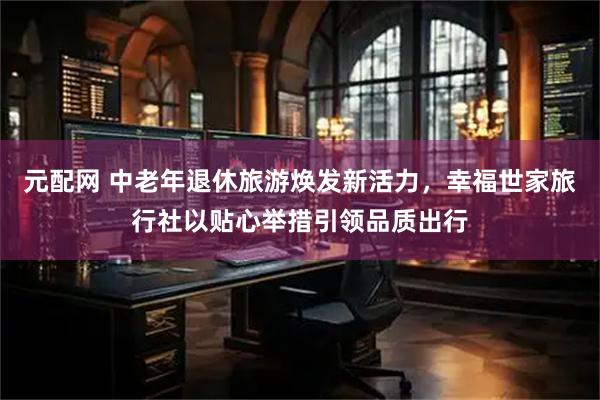 元配网 中老年退休旅游焕发新活力，幸福世家旅行社以贴心举措引领品质出行