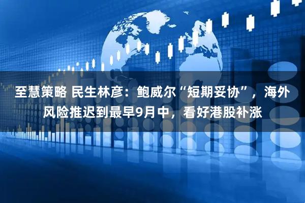 至慧策略 民生林彦:鲍威尔“短期妥协”,海外风险推迟到最早9月中,看好港股补涨