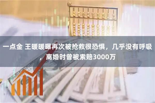 一点金 王暖暖曝再次被抢救很恐惧，几乎没有呼吸，离婚时曾被索赔3000万