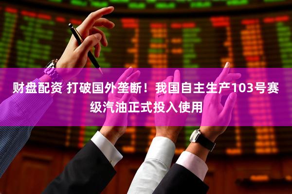 财盘配资 打破国外垄断！我国自主生产103号赛级汽油正式投入使用