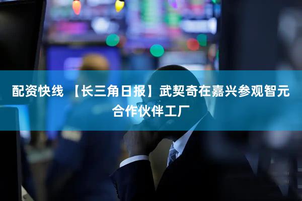 配资快线 【长三角日报】武契奇在嘉兴参观智元合作伙伴工厂