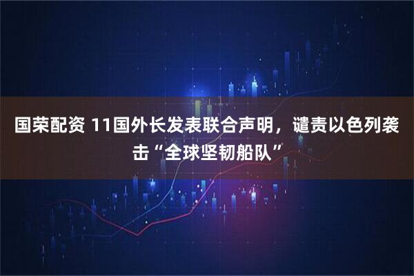 国荣配资 11国外长发表联合声明,谴责以色列袭击“全球坚韧船队”