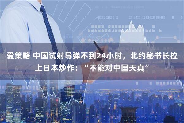 爱策略 中国试射导弹不到24小时,北约秘书长拉上日本炒作:“不能对中国天真”