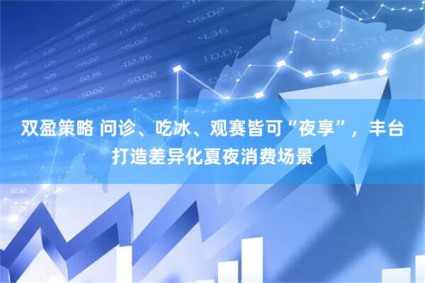 双盈策略 问诊、吃冰、观赛皆可“夜享”，丰台打造差异化夏夜消费场景