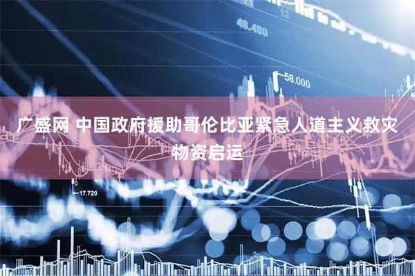 广盛网 中国政府援助哥伦比亚紧急人道主义救灾物资启运