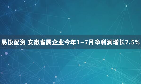易投配资 安徽省属企业今年1—7月净利润增长7.5%